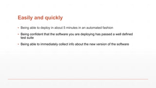 Easily and quickly
▪ Being able to deploy in about 5 minutes in an automated fashion
▪ Being confident that the software you are deploying has passed a well defined
test suite
▪ Being able to immediately collect info about the new version of the software
 