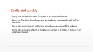 Easily and quickly
▪ Being able to deploy in about 5 minutes in an automated fashion
▪ Being confident that the software you are deploying has passed a well defined
test suite
▪ Being able to immediately collect info about the new version of the software
▪ Being able to quickly rollback to the previous version in a matter of minutes in an
automated fashion
 