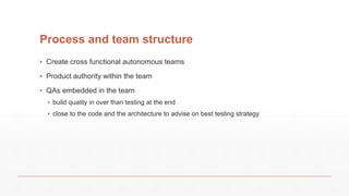 Process and team structure
▪ Create cross functional autonomous teams
▪ Product authority within the team
▪ QAs embedded in the team
▪ build quality in over than testing at the end
▪ close to the code and the architecture to advise on best testing strategy
 