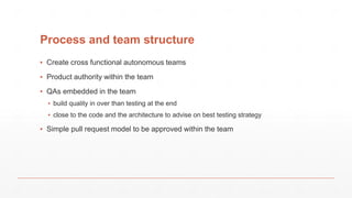 Process and team structure
▪ Create cross functional autonomous teams
▪ Product authority within the team
▪ QAs embedded in the team
▪ build quality in over than testing at the end
▪ close to the code and the architecture to advise on best testing strategy
▪ Simple pull request model to be approved within the team
 
