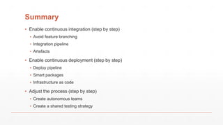 Summary
▪ Enable continuous integration (step by step)
▪ Avoid feature branching
▪ Integration pipeline
▪ Artefacts
▪ Enable continuous deployment (step by step)
▪ Deploy pipeline
▪ Smart packages
▪ Infrastructure as code
▪ Adjust the process (step by step)
▪ Create autonomous teams
▪ Create a shared testing strategy
 