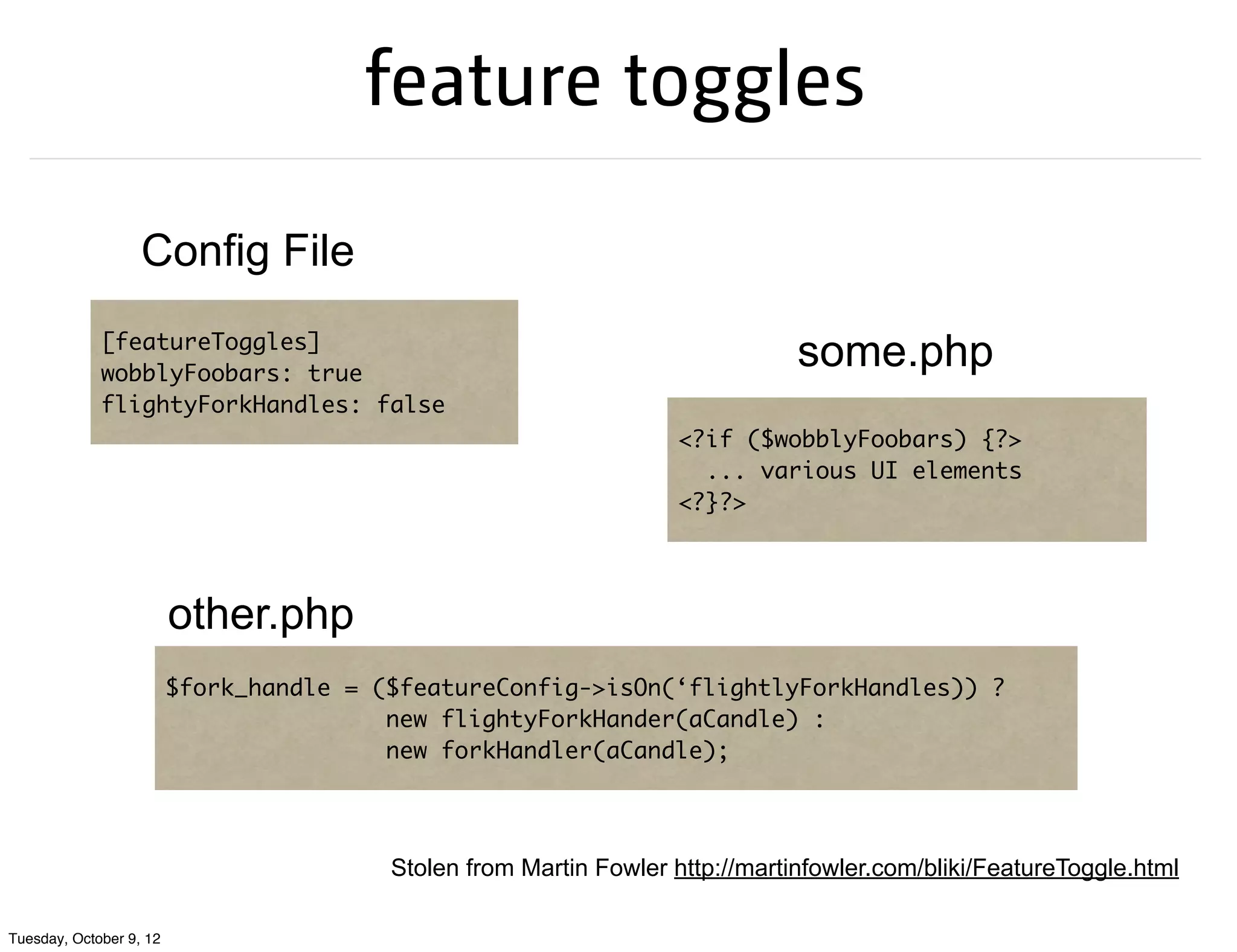 feature toggles

                   Config File
             [featureToggles]
             wobblyFoobars: true
                                                                               some.php
             flightyForkHandles: false
                                                                   <?if ($wobblyFoobars) {?>
                                                                     ... various UI elements
                                                                   <?}?>




                         other.php
                         $fork_handle = ($featureConfig->isOn(‘flightlyForkHandles)) ?
                                         new flightyForkHander(aCandle) :
                                         new forkHandler(aCandle);




                                         Stolen from Martin Fowler http://martinfowler.com/bliki/FeatureToggle.html

Tuesday, October 9, 12
 