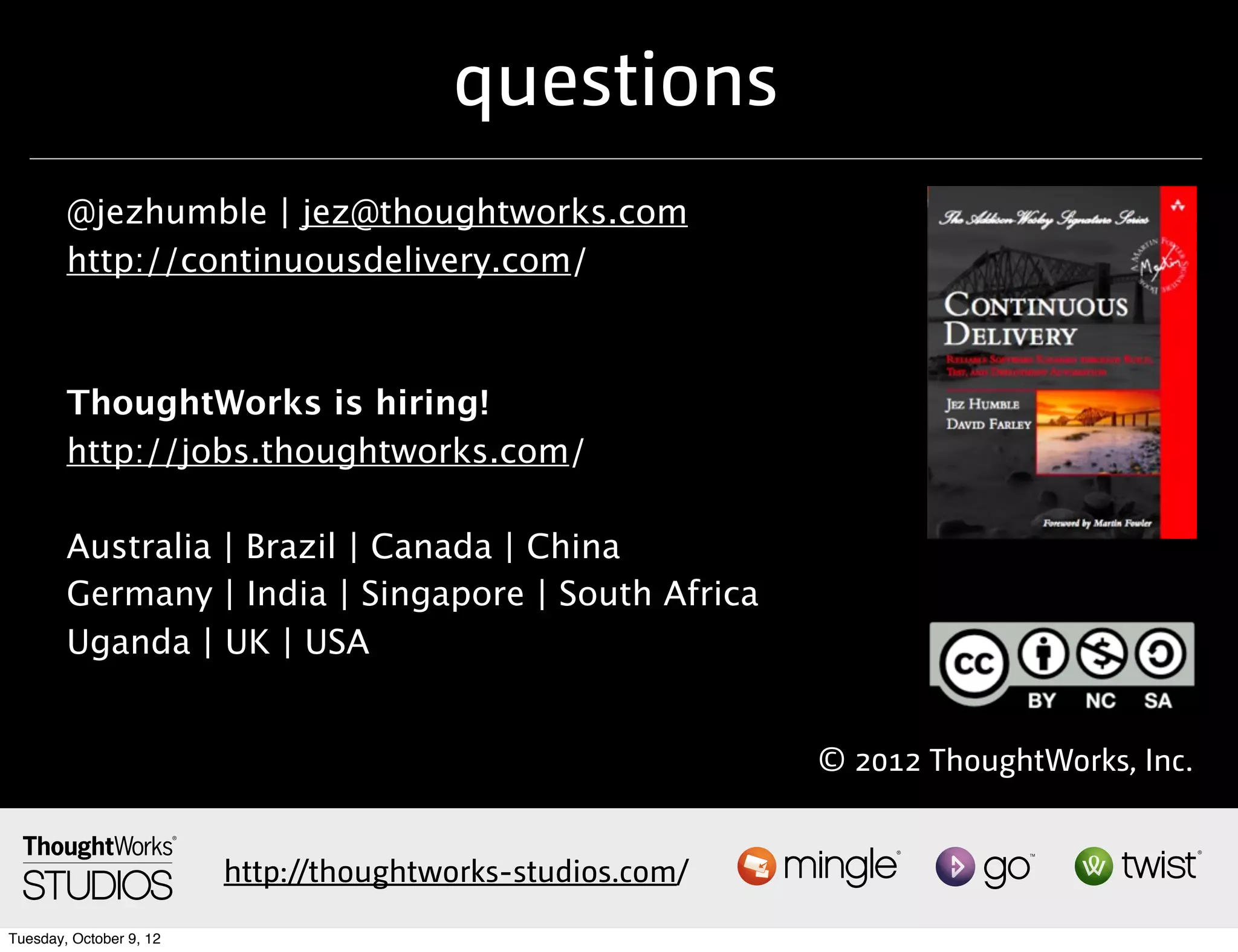 questions
        @jezhumble | jez@thoughtworks.com
        http://continuousdelivery.com/



        ThoughtWorks is hiring!
        http://jobs.thoughtworks.com/

        Australia | Brazil | Canada | China
        Germany | India | Singapore | South Africa
        Uganda | UK | USA


                                                            © 2012 ThoughtWorks, Inc.


                         http://thoughtworks-studios.com/
Tuesday, October 9, 12
 