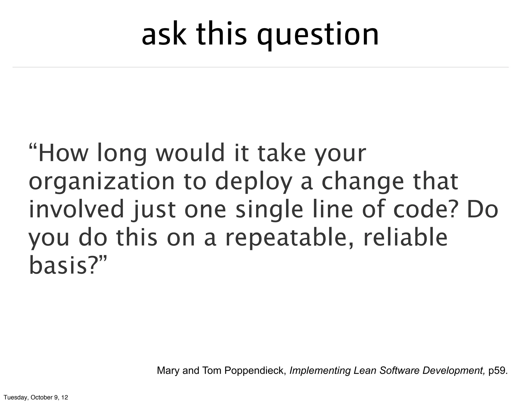 ask this question


        “How long would it take your
        organization to deploy a change that
        involved just one single line of code? Do
        you do this on a repeatable, reliable
        basis?”



                          Mary and Tom Poppendieck, Implementing Lean Software Development, p59.

Tuesday, October 9, 12
 