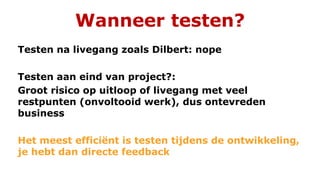 Wanneer testen?
Testen na livegang zoals Dilbert: nope
Testen aan eind van project?:
Groot risico op uitloop of livegang met veel
restpunten (onvoltooid werk), dus ontevreden
business
Het meest efficiënt is testen tijdens de ontwikkeling,
je hebt dan directe feedback
 