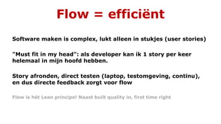 Flow = efficiënt
Software maken is complex, lukt alleen in stukjes (user stories)
"Must fit in my head": als developer kan ik 1 story per keer
helemaal in mijn hoofd hebben.
Story afronden, direct testen (laptop, testomgeving, continu),
en dus directe feedback zorgt voor flow
Flow is hét Lean principe! Naast built quality in, first time right
 