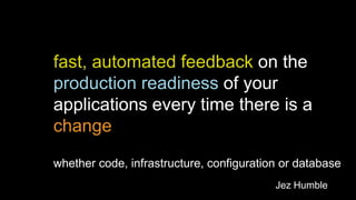 fast, automated feedback on the
production readiness of your
applications every time there is a
change
whether code, infrastructure, configuration or database
Jez Humble

 