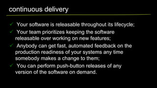 continuous delivery
 Your software is releasable throughout its lifecycle;
 Your team prioritizes keeping the software
releasable over working on new features;
 Anybody can get fast, automated feedback on the
production readiness of your systems any time
somebody makes a change to them;
 You can perform push-button releases of any
version of the software on demand.

 
