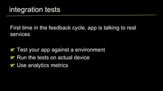 integration tests
First time in the feedback cycle, app is talking to real
services
Test your app against a environment
Run the tests on actual device
Use analytics metrics

 