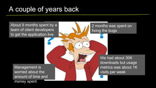 A couple of years back
About 9 months spent by a
team of client developers
to get the application live

Management is
worried about the
amount of time and
money spent

2 months was spent on
fixing the bugs

We had about 30K
downloads but usage
metrics was about 1K
visits per week

 