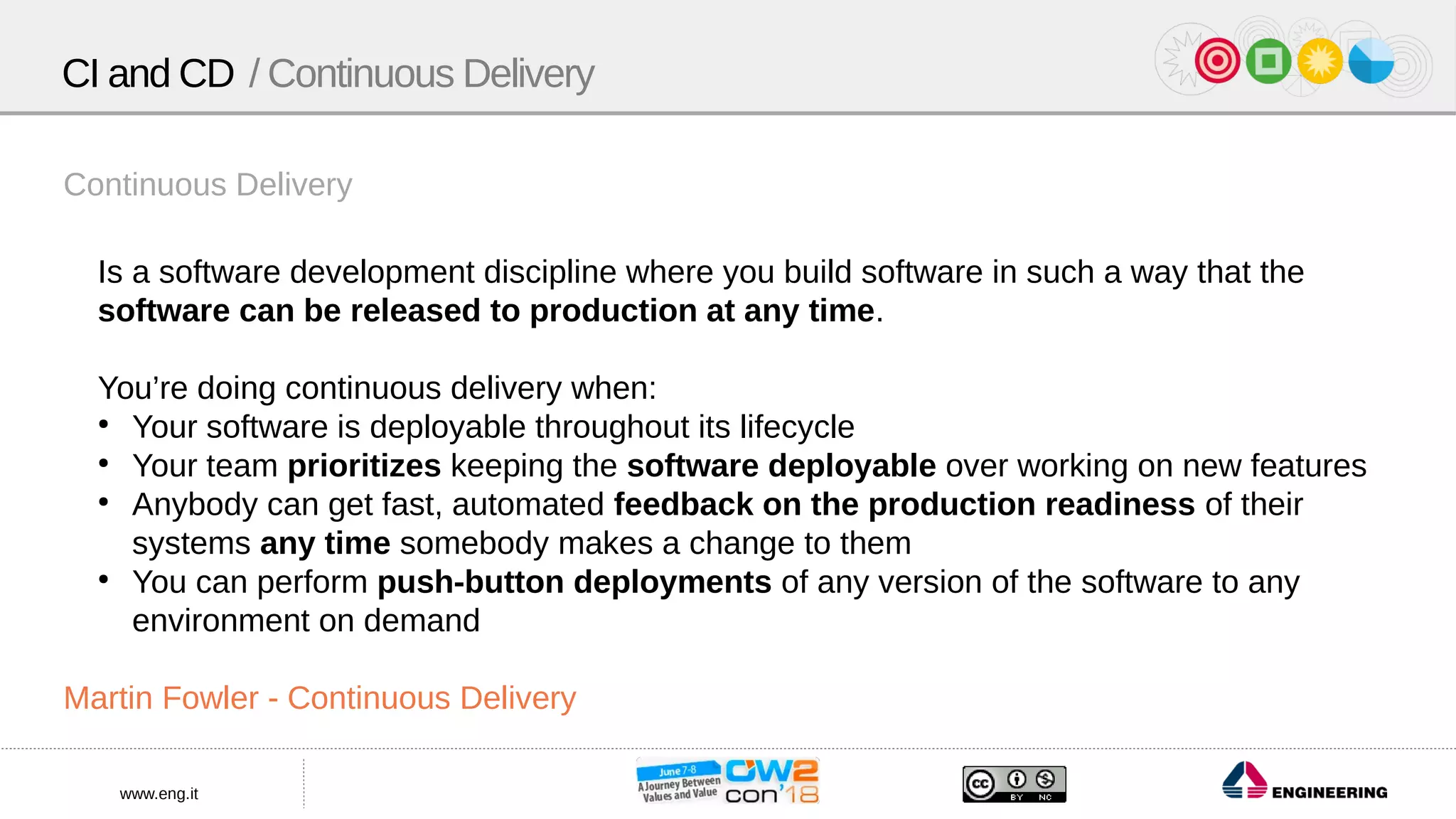 www.eng.it
Continuous Delivery
Is a software development discipline where you build software in such a way that the
software can be released to production at any time.
You’re doing continuous delivery when:
●
Your software is deployable throughout its lifecycle
●
Your team prioritizes keeping the software deployable over working on new features
●
Anybody can get fast, automated feedback on the production readiness of their
systems any time somebody makes a change to them
●
You can perform push-button deployments of any version of the software to any
environment on demand
Martin Fowler - Continuous Delivery
CI and CD / Continuous Delivery
 