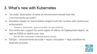 3. What’s new with Kubernetes
● “as-code” description of what an environment should look like
(“environments-as-code”)
● Actuation based on reconciliation engine built into runtime with continuous
enforcement
○ Interest in “pull-based”, async invocation via repo-watching
● Out-of-the-box support for some types of rollout via Deployment object, as
well as CRDs to define your own
○ But can also manipulate underlying objects directly
● GitOps ~ environments-as-code + async invocation + repo workflow for
business process
 