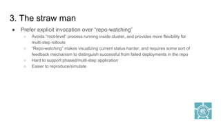 3. The straw man
● Prefer explicit invocation over “repo-watching”
○ Avoids “root-level” process running inside cluster, and provides more flexibility for
multi-step rollouts
○ “Repo-watching” makes visualizing current status harder, and requires some sort of
feedback mechanism to distinguish successful from failed deployments in the repo
○ Hard to support phased/multi-step application
○ Easier to reproduce/simulate
 