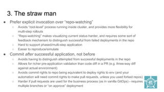3. The straw man
● Prefer explicit invocation over “repo-watching”
○ Avoids “root-level” process running inside cluster, and provides more flexibility for
multi-step rollouts
○ “Repo-watching” makes visualizing current status harder, and requires some sort of
feedback mechanism to distinguish successful from failed deployments in the repo
○ Hard to support phased/multi-step application
○ Easier to reproduce/simulate
● Commit after successful application, not before
○ Avoids having to distinguish attempted from successful deployments in the repo
○ Allows for richer pre-application validation than code diff in a PR (e.g. three-way diff
against actual environment)
○ Avoids commit rights to repo being equivalent to deploy rights to env (and your
automation will need commit rights to make pull requests, unless you used forked repos)
○ Harder if pull requests are used for the business process (as in vanilla GitOps) - requires
multiple branches or “on approve” deployment
 