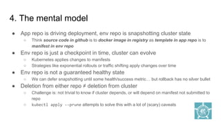 ● App repo is driving deployment, env repo is snapshotting cluster state
○ Think source code in github is to docker image in registry as template in app repo is to
manifest in env repo
● Env repo is just a checkpoint in time, cluster can evolve
○ Kubernetes applies changes to manifests
○ Strategies like exponential rollouts or traffic shifting apply changes over time
● Env repo is not a guaranteed healthy state
○ We can defer snapshotting until some health/success metric… but rollback has no silver bullet
● Deletion from either repo ≠ deletion from cluster
○ Challenge is: not trivial to know if cluster depends, or will depend on manifest not submitted to
repo
○ kubectl apply --prune attempts to solve this with a lot of (scary) caveats
4. The mental model
 