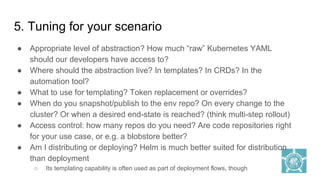 5. Tuning for your scenario
● Appropriate level of abstraction? How much “raw” Kubernetes YAML
should our developers have access to?
● Where should the abstraction live? In templates? In CRDs? In the
automation tool?
● What to use for templating? Token replacement or overrides?
● When do you snapshot/publish to the env repo? On every change to the
cluster? Or when a desired end-state is reached? (think multi-step rollout)
● Access control: how many repos do you need? Are code repositories right
for your use case, or e.g. a blobstore better?
● Am I distributing or deploying? Helm is much better suited for distribution
than deployment
○ Its templating capability is often used as part of deployment flows, though
 