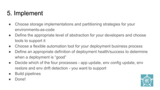 5. Implement
● Choose storage implementations and partitioning strategies for your
environments-as-code
● Define the appropriate level of abstraction for your developers and choose
tools to support it
● Choose a flexible automation tool for your deployment business process
● Define an appropriate definition of deployment health/success to determine
when a deployment is “good”
● Decide which of the four processes - app update, env config update, env
restore and env drift detection - you want to support
● Build pipelines
● Done!
 