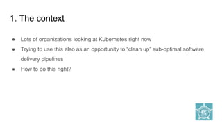 1. The context
● Lots of organizations looking at Kubernetes right now
● Trying to use this also as an opportunity to “clean up” sub-optimal software
delivery pipelines
● How to do this right?
 