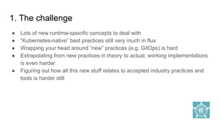 1. The challenge
● Lots of new runtime-specific concepts to deal with
● “Kubernetes-native” best practices still very much in flux
● Wrapping your head around “new” practices (e.g. GitOps) is hard
● Extrapolating from new practices in theory to actual, working implementations
is even harder
● Figuring out how all this new stuff relates to accepted industry practices and
tools is harder still
 