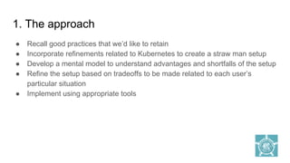 1. The approach
● Recall good practices that we’d like to retain
● Incorporate refinements related to Kubernetes to create a straw man setup
● Develop a mental model to understand advantages and shortfalls of the setup
● Refine the setup based on tradeoffs to be made related to each user’s
particular situation
● Implement using appropriate tools
 