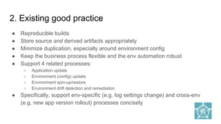 2. Existing good practice
● Reproducible builds
● Store source and derived artifacts appropriately
● Minimize duplication, especially around environment config
● Keep the business process flexible and the env automation robust
● Support 4 related processes:
○ Application update
○ Environment (config) update
○ Environment spin-up/restore
○ Environment drift detection and remediation
● Specifically, support env-specific (e.g. log settings change) and cross-env
(e.g. new app version rollout) processes concisely
 
