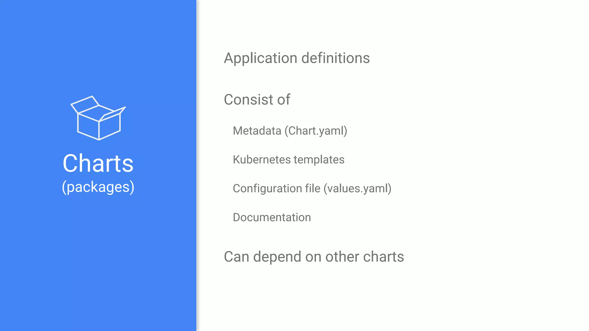 Charts
(packages)
Application definitions
Consist of
Metadata (Chart.yaml)
Kubernetes templates
Configuration file (values.yaml)
Documentation
Can depend on other charts
 