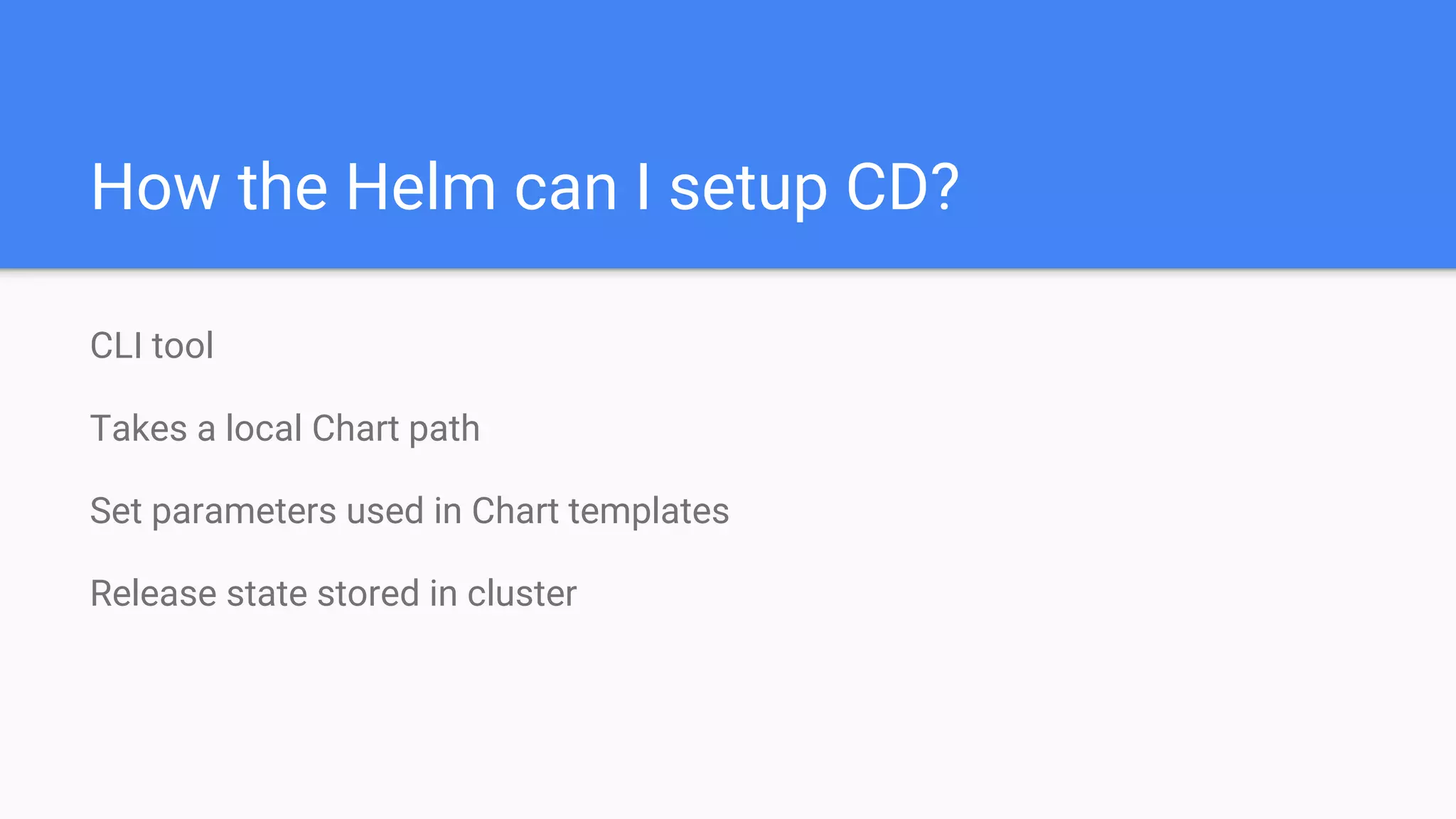 CLI tool
Takes a local Chart path
Set parameters used in Chart templates
Release state stored in cluster
How the Helm can I setup CD?
 