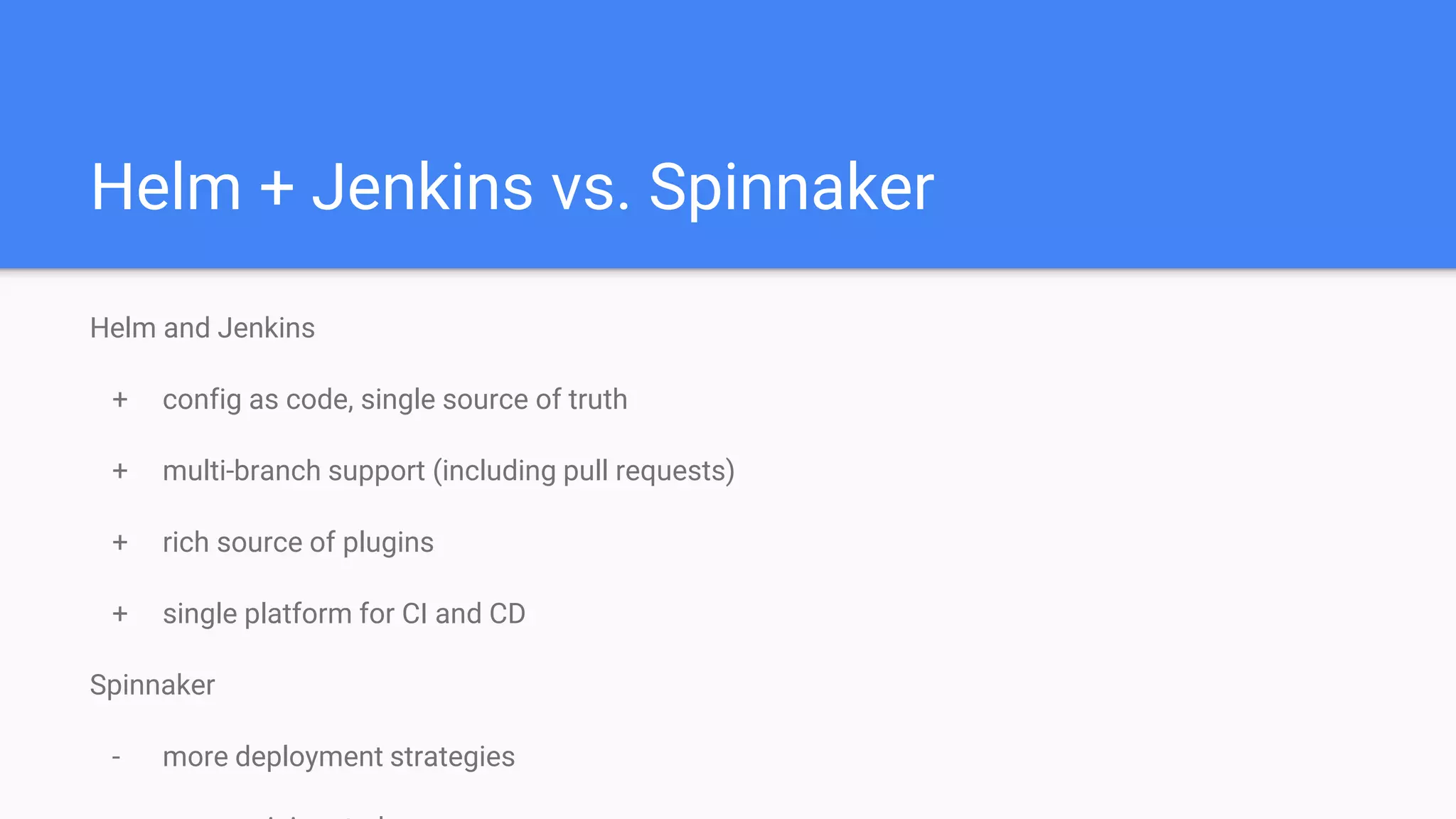 Helm + Jenkins vs. Spinnaker
Helm and Jenkins
+ config as code, single source of truth
+ multi-branch support (including pull requests)
+ rich source of plugins
+ single platform for CI and CD
Spinnaker
- more deployment strategies
 