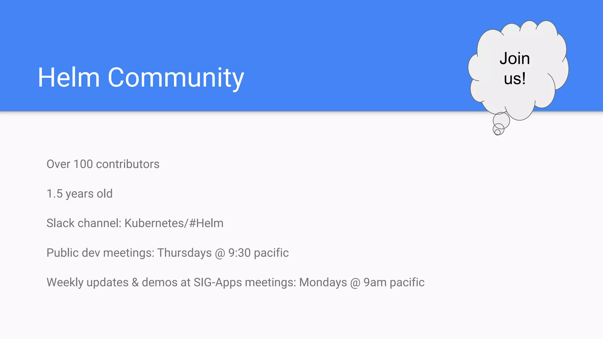 Helm Community
Over 100 contributors
1.5 years old
Slack channel: Kubernetes/#Helm
Public dev meetings: Thursdays @ 9:30 pacific
Weekly updates & demos at SIG-Apps meetings: Mondays @ 9am pacific
Join
us!
 