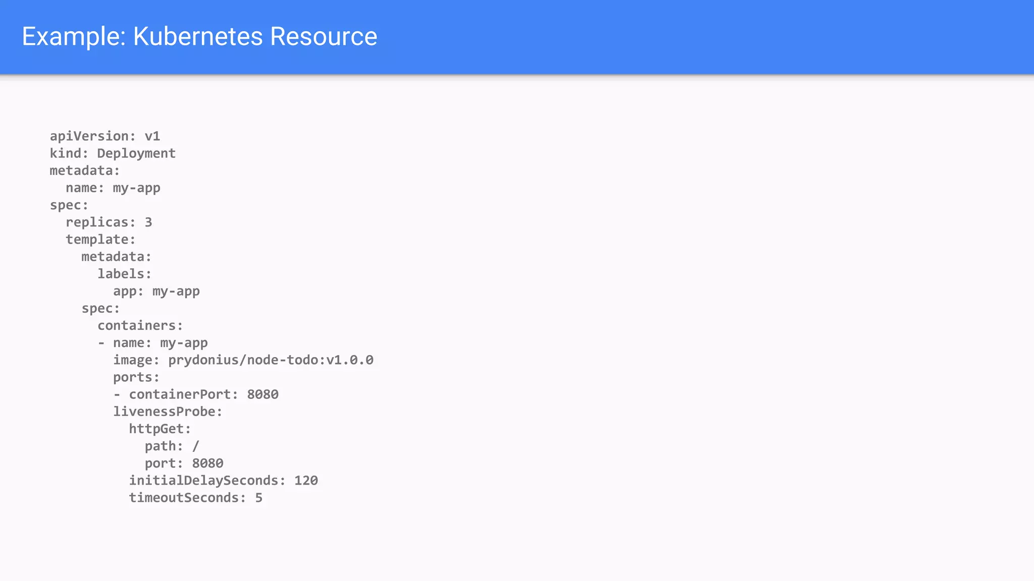 Example: Kubernetes Resource
apiVersion: v1
kind: Deployment
metadata:
name: my-app
spec:
replicas: 3
template:
metadata:
labels:
app: my-app
spec:
containers:
- name: my-app
image: prydonius/node-todo:v1.0.0
ports:
- containerPort: 8080
livenessProbe:
httpGet:
path: /
port: 8080
initialDelaySeconds: 120
timeoutSeconds: 5
 