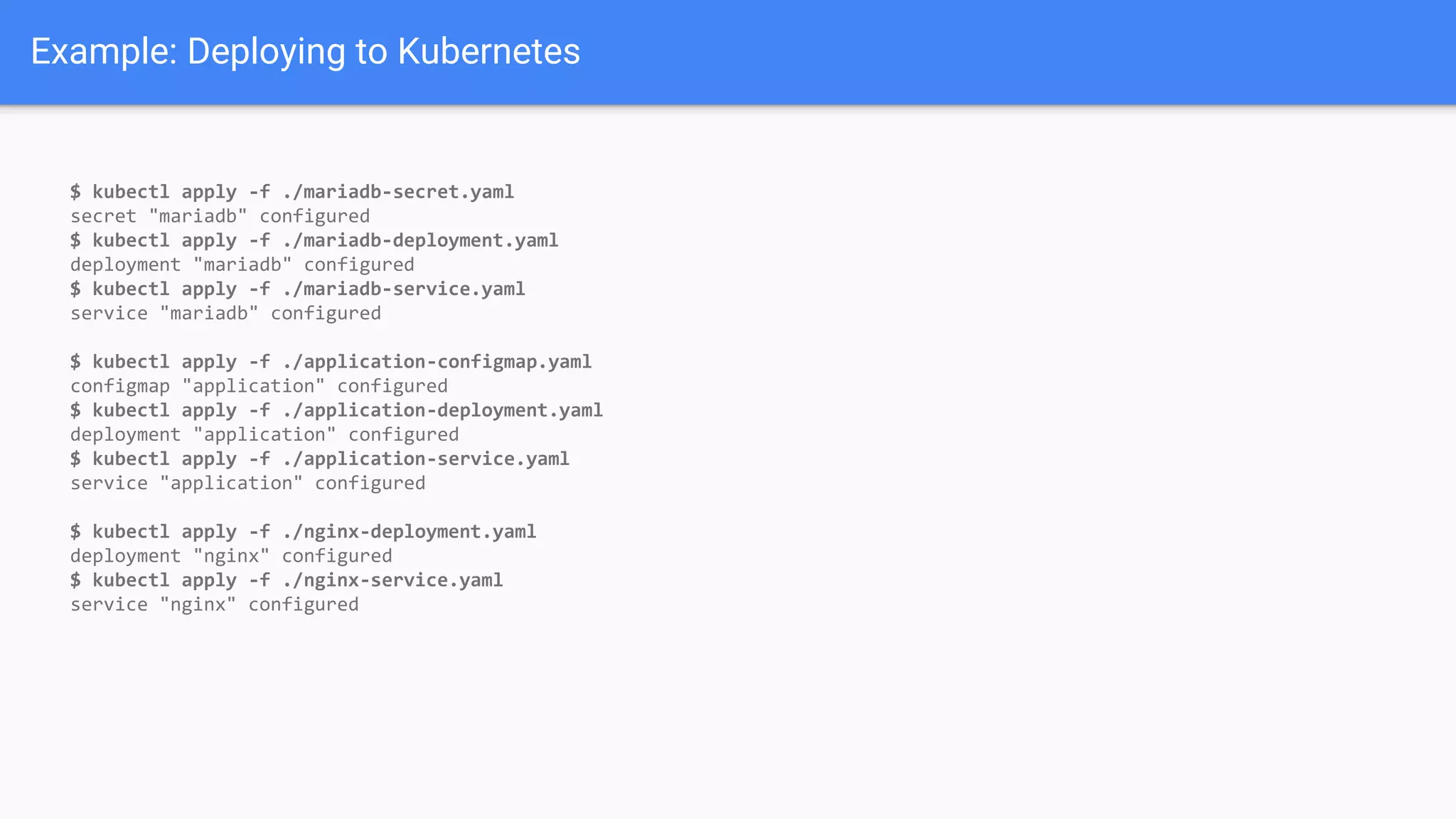 Example: Deploying to Kubernetes
$ kubectl apply -f ./mariadb-secret.yaml
secret "mariadb" configured
$ kubectl apply -f ./mariadb-deployment.yaml
deployment "mariadb" configured
$ kubectl apply -f ./mariadb-service.yaml
service "mariadb" configured
$ kubectl apply -f ./application-configmap.yaml
configmap "application" configured
$ kubectl apply -f ./application-deployment.yaml
deployment "application" configured
$ kubectl apply -f ./application-service.yaml
service "application" configured
$ kubectl apply -f ./nginx-deployment.yaml
deployment "nginx" configured
$ kubectl apply -f ./nginx-service.yaml
service "nginx" configured
 