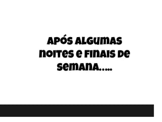 Após algumas
noites e finais de
semana…..
 