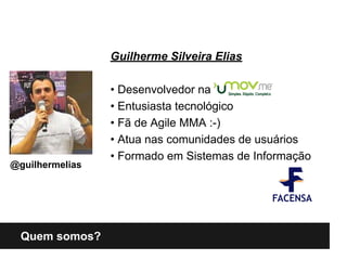 Quem somos?
Guilherme Silveira Elias
• Desenvolvedor na
• Entusiasta tecnológico
• Fã de Agile MMA :-)
• Atua nas comunidades de usuários
• Formado em Sistemas de Informação
@guilhermelias
 