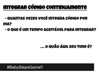 #BabyStepsGame!!
Integrar Código Continuamente
- Quantas vezes você integra código por
dia?
- O que é um tempo aceitável para integrar?
…. O QUÃO ÁGIL seu time é?
 