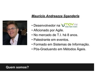 Quem somos?
Maurício Andreazza Sganderla
• Desenvolvedor na
• Aficionado por Agile.
• No mercado de T.I. há 8 anos.
• Palestrante em eventos.
• Formado em Sistemas de Informação.
• Pós-Graduando em Métodos Ágeis.
 