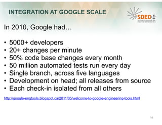 INTEGRATION AT GOOGLE SCALE 
In 2010, Google had… 
• 5000+ developers 
• 20+ changes per minute 
• 50% code base changes every month 
• 50 million automated tests run every day 
• Single branch, across five languages 
• Development on head; all releases from source 
• Each check-in isolated from all others 
http://google-engtools.blogspot.ca/2011/05/welcome-to-google-engineering-tools.html 
16 
 