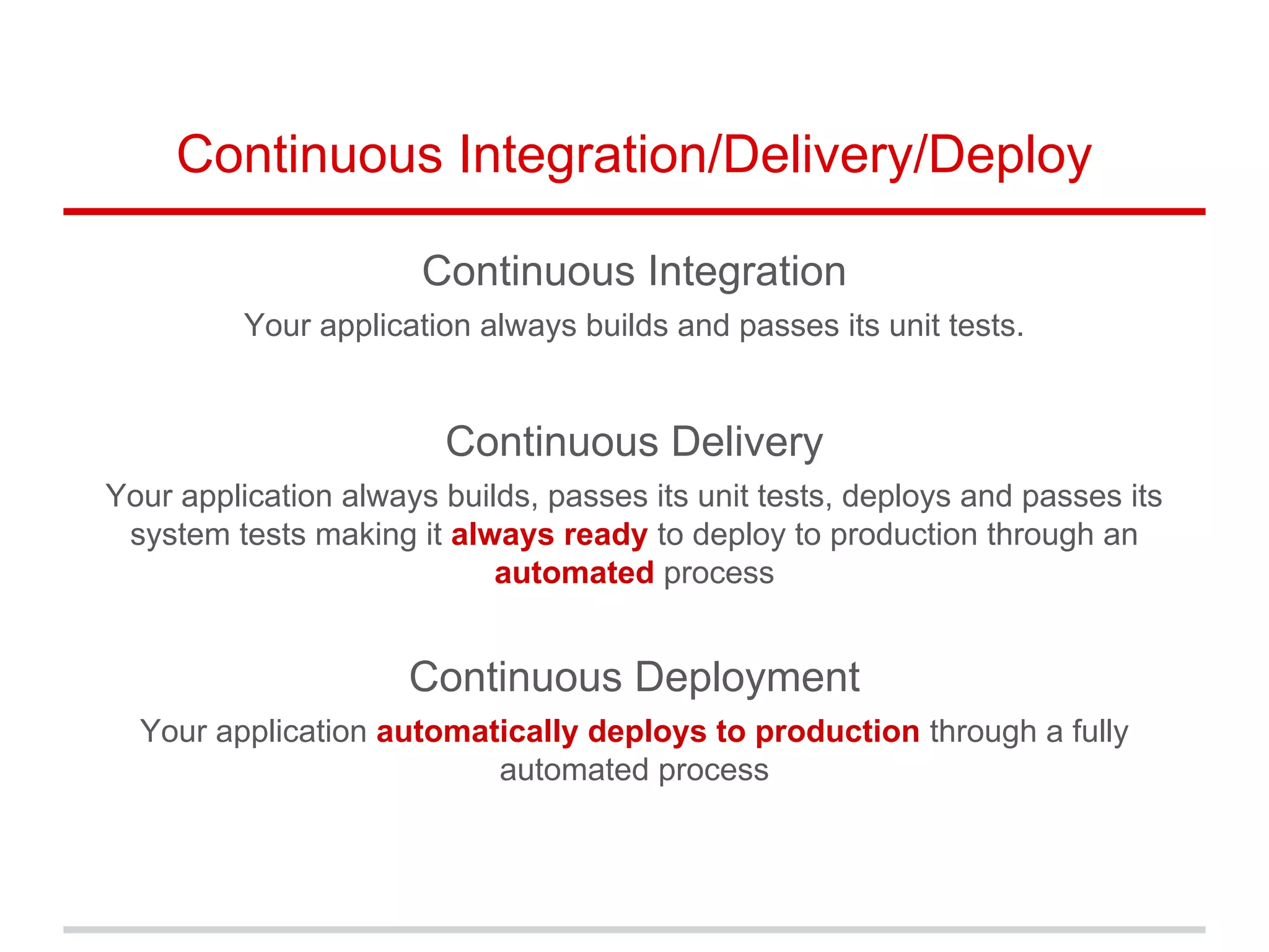 Continuous Integration/Delivery/Deploy
Continuous Integration
Your application always builds and passes its unit tests.
Continuous Delivery
Your application always builds, passes its unit tests, deploys and passes its
system tests making it always ready to deploy to production through an
automated process
Continuous Deployment
Your application automatically deploys to production through a fully
automated process
 