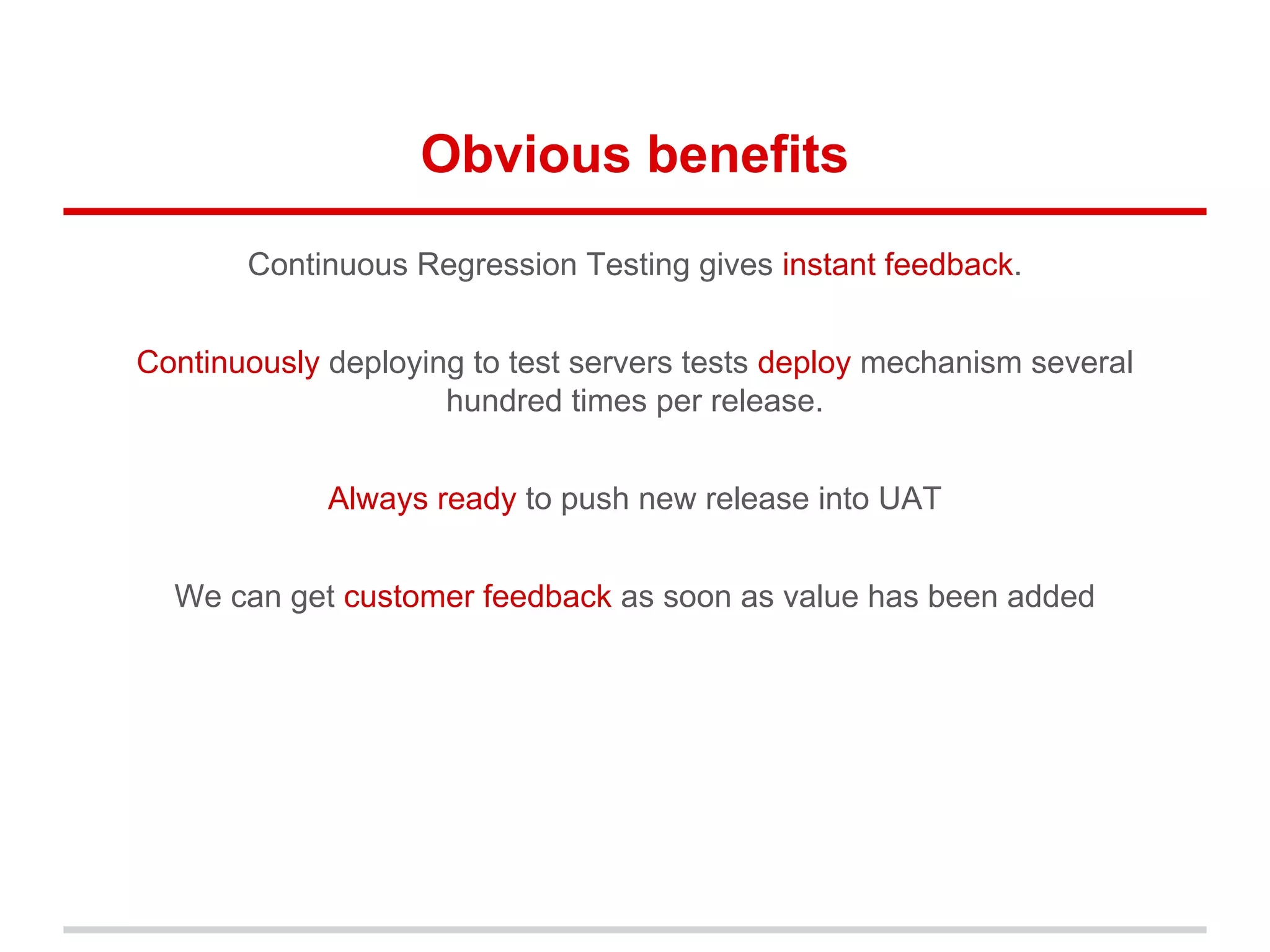 Obvious benefits
Continuous Regression Testing gives instant feedback.
Continuously deploying to test servers tests deploy mechanism several
hundred times per release.
Always ready to push new release into UAT
We can get customer feedback as soon as value has been added
 