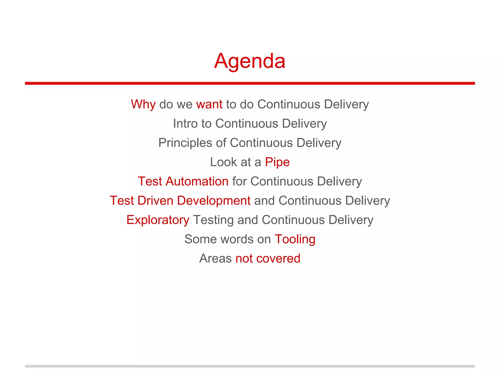 Agenda
Why do we want to do Continuous Delivery
Intro to Continuous Delivery
Principles of Continuous Delivery
Look at a Pipe
Test Automation for Continuous Delivery
Test Driven Development and Continuous Delivery
Exploratory Testing and Continuous Delivery
Some words on Tooling
Areas not covered
 