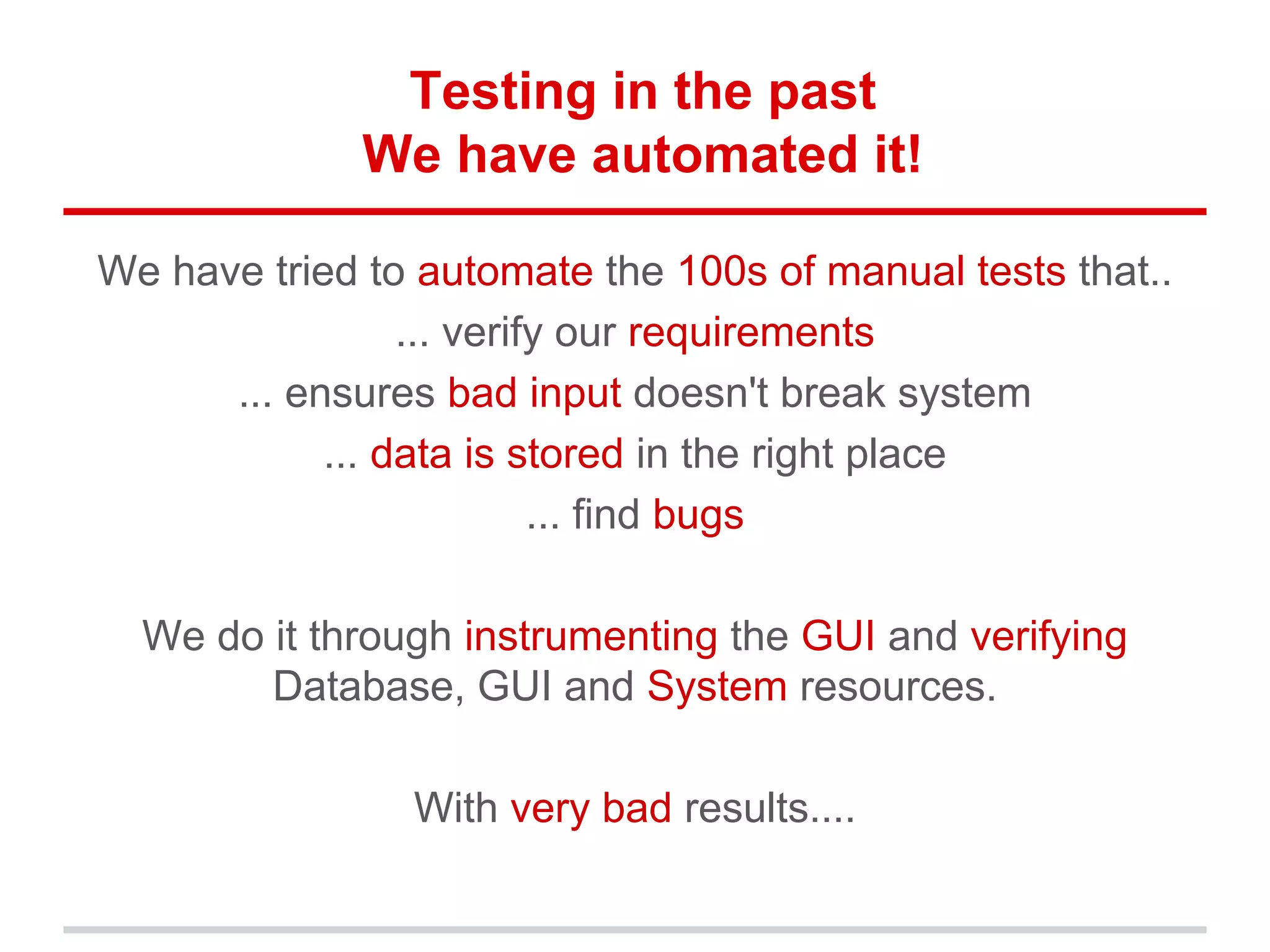 Testing in the past
We have automated it!
We have tried to automate the 100s of manual tests that..
... verify our requirements
... ensures bad input doesn't break system
... data is stored in the right place
... find bugs
We do it through instrumenting the GUI and verifying
Database, GUI and System resources.
With very bad results....
 