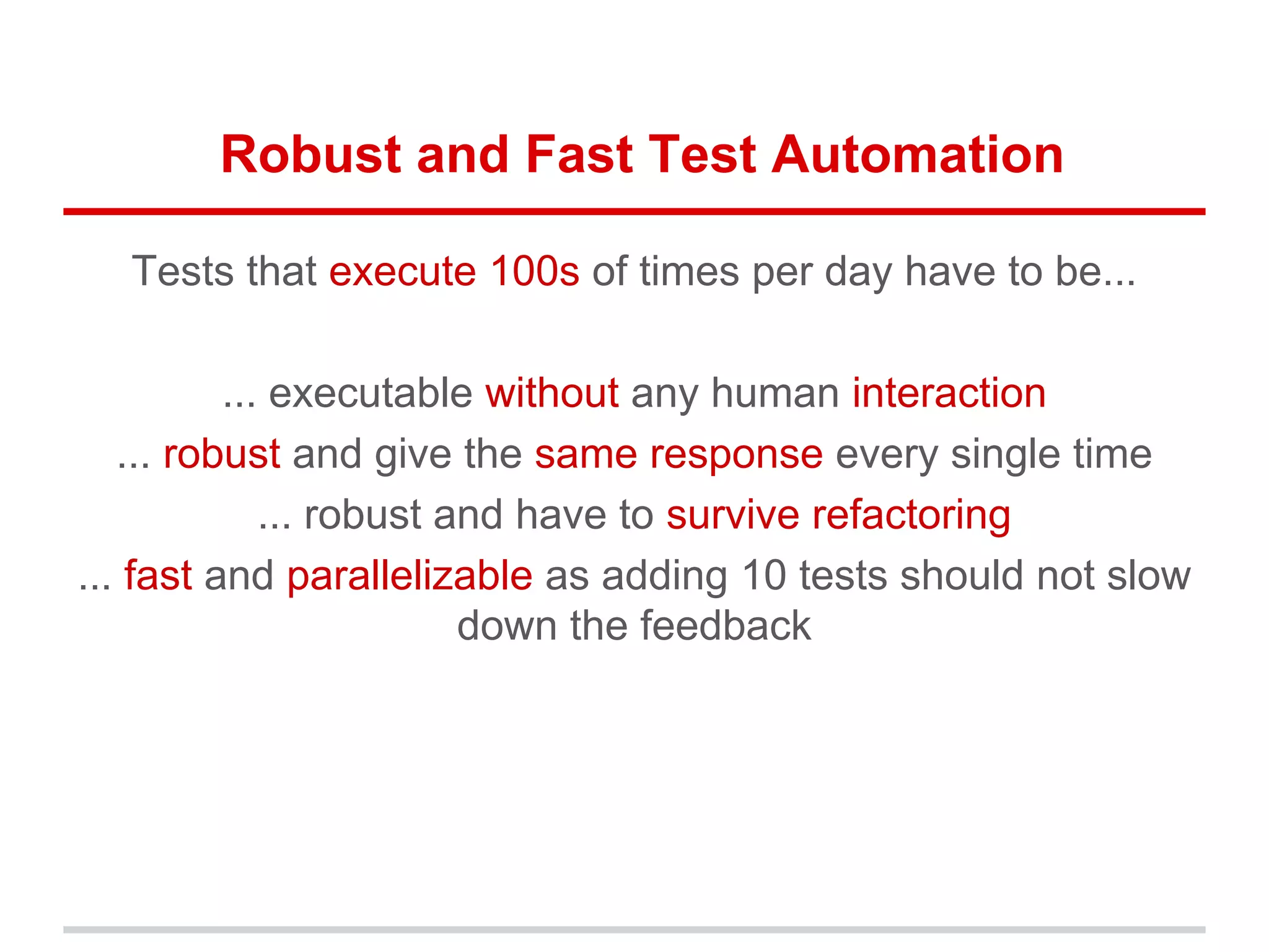 Robust and Fast Test Automation
Tests that execute 100s of times per day have to be...
... executable without any human interaction
... robust and give the same response every single time
... robust and have to survive refactoring
... fast and parallelizable as adding 10 tests should not slow
down the feedback
 