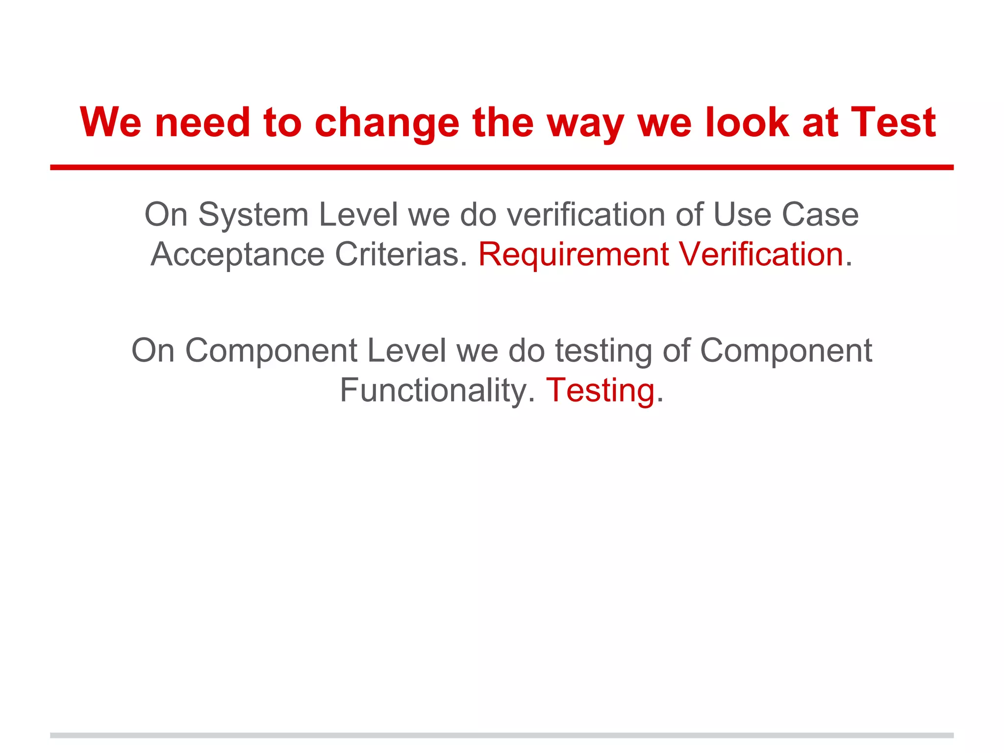 We need to change the way we look at Test
On System Level we do verification of Use Case
Acceptance Criterias. Requirement Verification.
On Component Level we do testing of Component
Functionality. Testing.
 