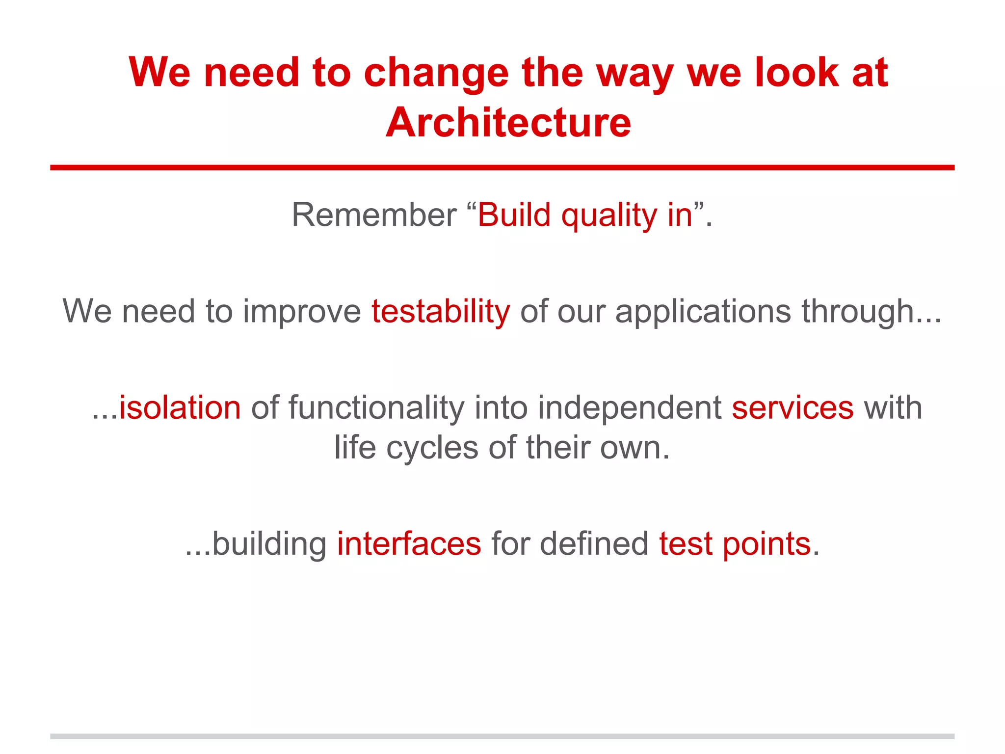We need to change the way we look at
Architecture
Remember “Build quality in”.
We need to improve testability of our applications through...
...isolation of functionality into independent services with
life cycles of their own.
...building interfaces for defined test points.
 