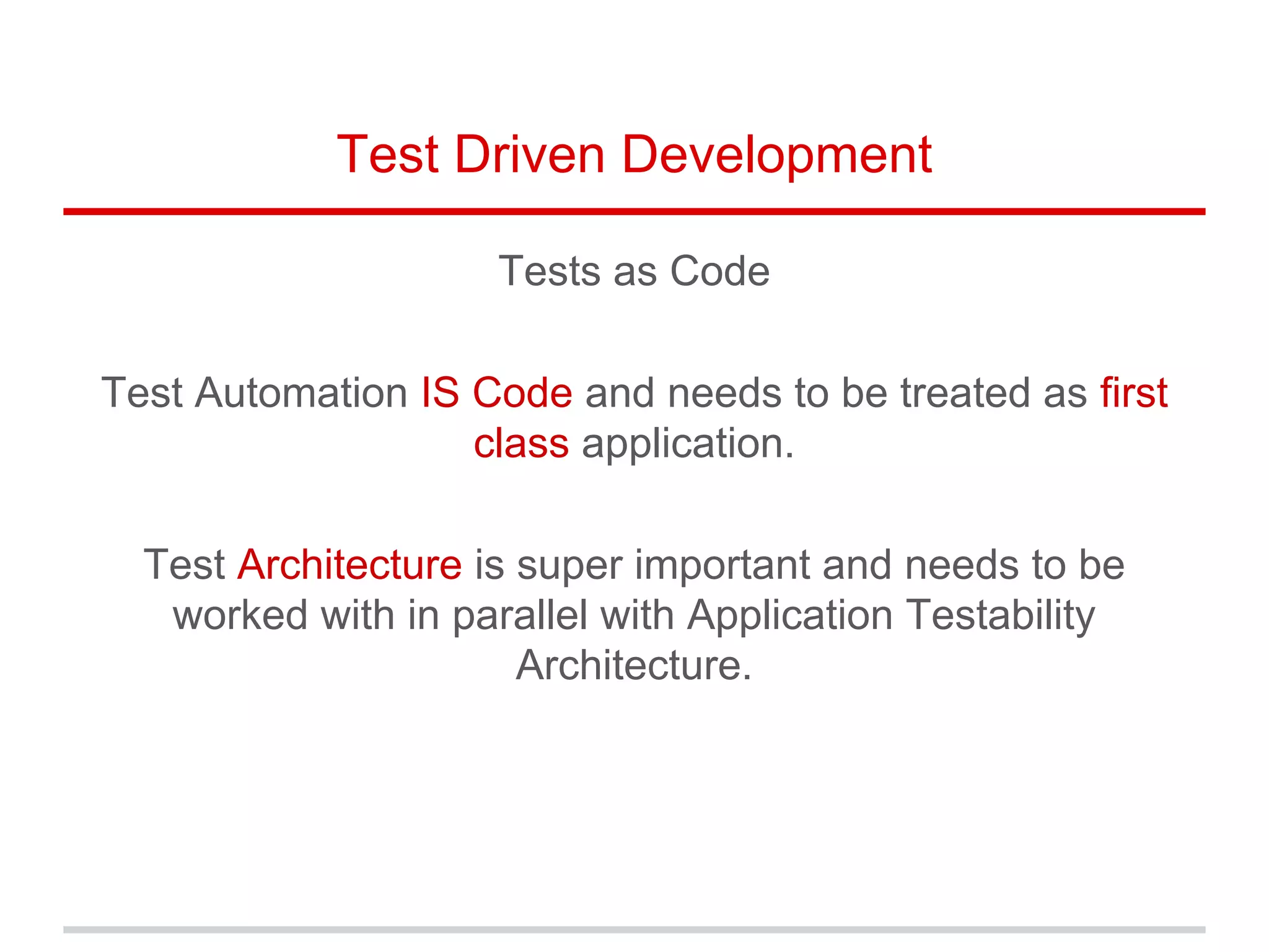 Test Driven Development
Tests as Code
Test Automation IS Code and needs to be treated as first
class application.
Test Architecture is super important and needs to be
worked with in parallel with Application Testability
Architecture.
 