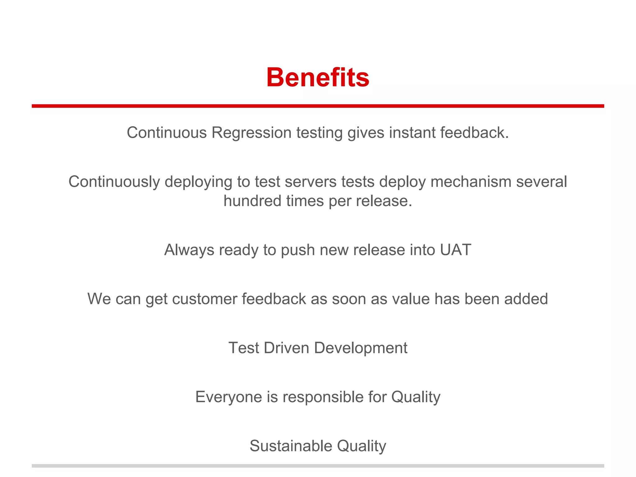 Benefits
Continuous Regression testing gives instant feedback.
Continuously deploying to test servers tests deploy mechanism several
hundred times per release.
Always ready to push new release into UAT
We can get customer feedback as soon as value has been added
Test Driven Development
Everyone is responsible for Quality
Sustainable Quality
 