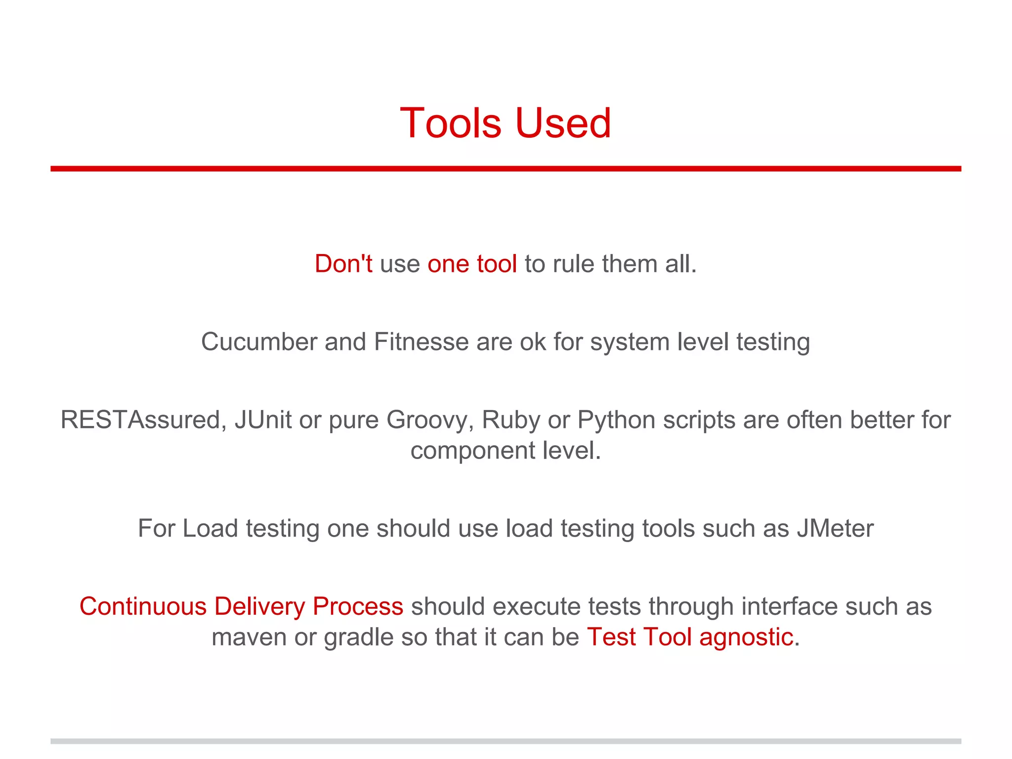 Tools Used
Don't use one tool to rule them all.
Cucumber and Fitnesse are ok for system level testing
RESTAssured, JUnit or pure Groovy, Ruby or Python scripts are often better for
component level.
For Load testing one should use load testing tools such as JMeter
Continuous Delivery Process should execute tests through interface such as
maven or gradle so that it can be Test Tool agnostic.
 