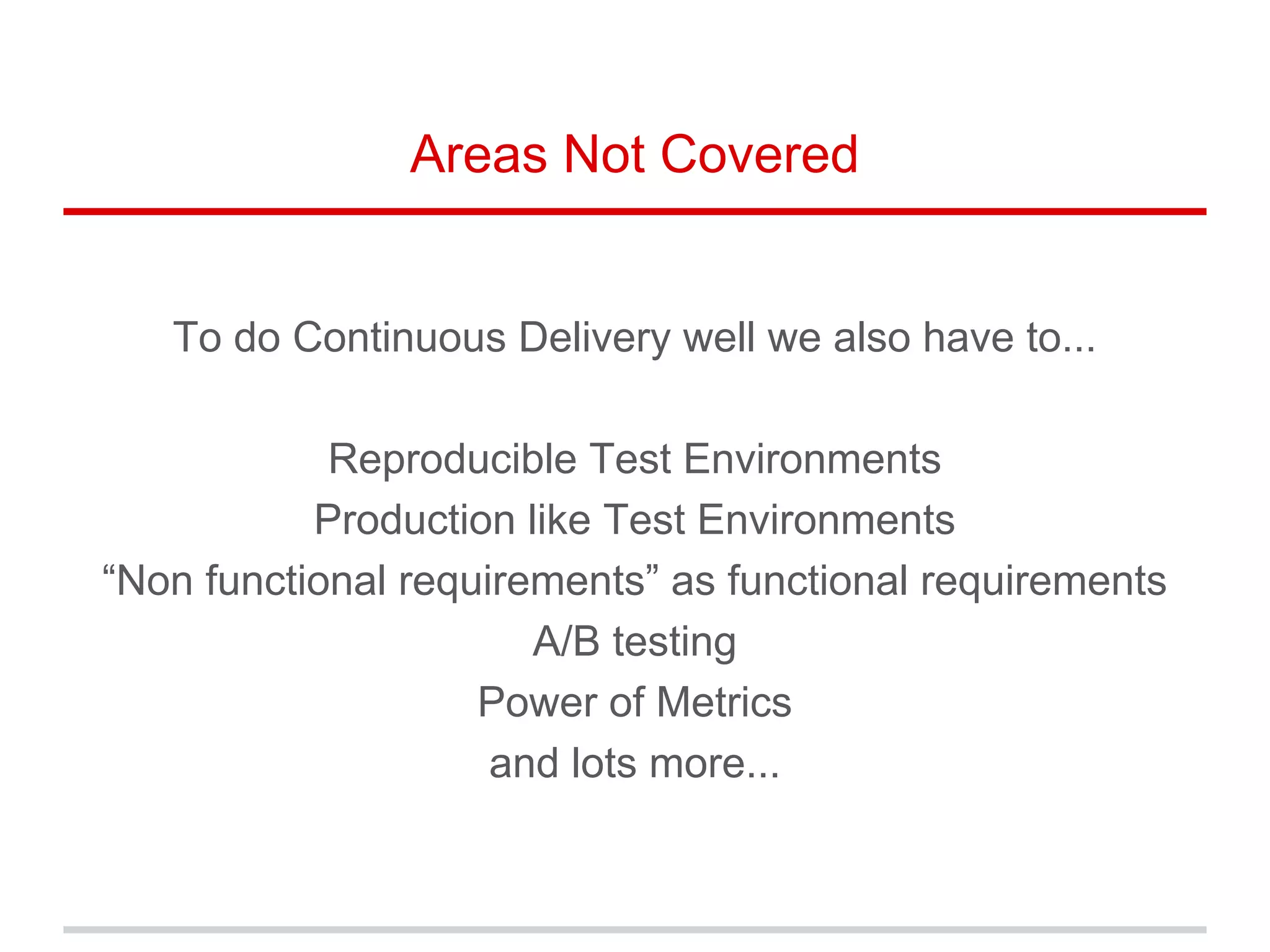 Areas Not Covered
To do Continuous Delivery well we also have to...
Reproducible Test Environments
Production like Test Environments
“Non functional requirements” as functional requirements
A/B testing
Power of Metrics
and lots more...
 