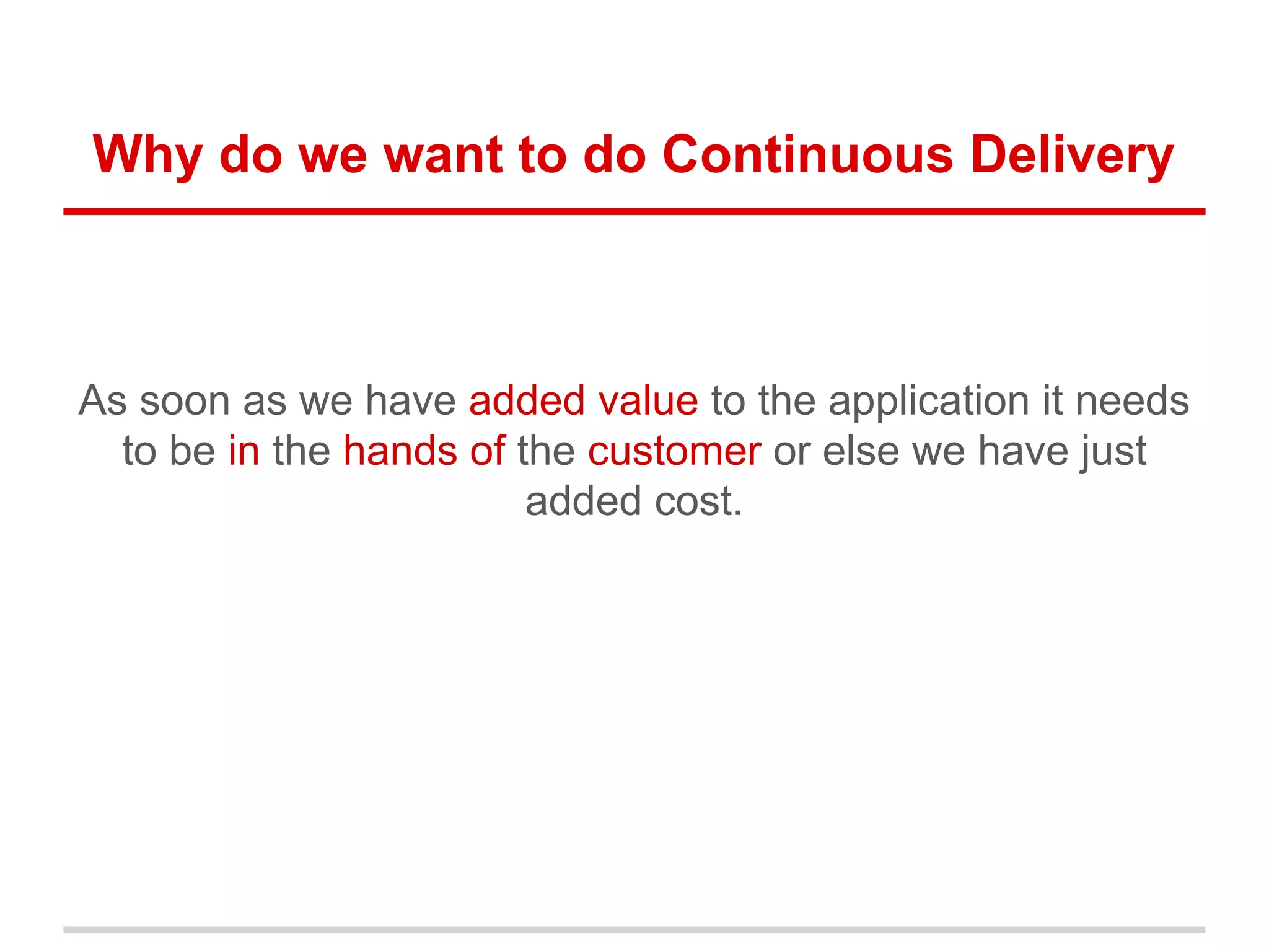 Why do we want to do Continuous Delivery
As soon as we have added value to the application it needs
to be in the hands of the customer or else we have just
added cost.
 