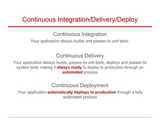 Continuous Integration/Delivery/Deploy
Continuous Integration
Your application always builds and passes its unit tests.
Continuous Delivery
Your application always builds, passes its unit tests, deploys and passes its
system tests making it always ready to deploy to production through an
automated process
Continuous Deployment
Your application automatically deploys to production through a fully
automated process
 
