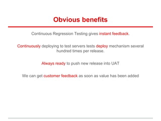 Obvious benefits
Continuous Regression Testing gives instant feedback.
Continuously deploying to test servers tests deploy mechanism several
hundred times per release.
Always ready to push new release into UAT
We can get customer feedback as soon as value has been added
 